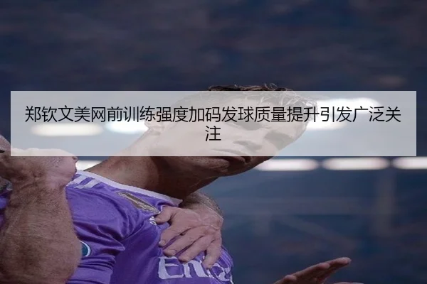 郑钦文美网前训练强度加码发球质量提升引发广泛关注