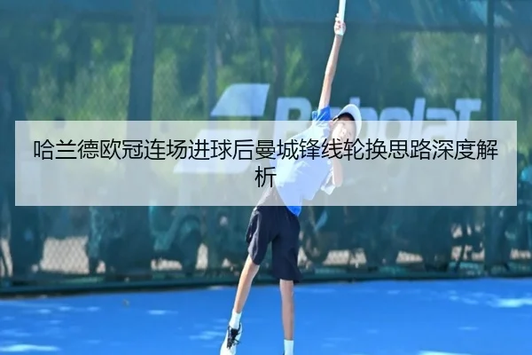 哈兰德欧冠连场进球后曼城锋线轮换思路深度解析